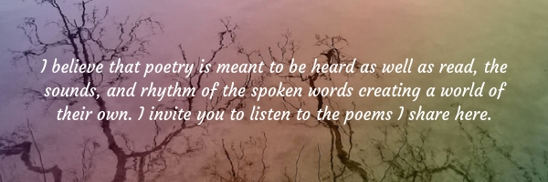 I believe that poetry is meant to be heard as well as read, the sounds and rhythm of the spoken words creating a world of their own. I invite you to listen to the poems I share here.